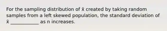 For the sampling distribution of x̄ created by taking random samples from a left skewed population, the <a href='https://www.questionai.com/knowledge/kqGUr1Cldy-standard-deviation' class='anchor-knowledge'>standard deviation</a> of x̄ ____________ as n increases.