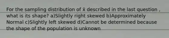 For the sampling distribution of x̄ described in the last question , what is its shape? a)Slightly right skewed b)Approximately Normal c)Slightly left skewed d)Cannot be determined because the shape of the population is unknown