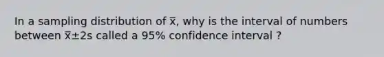 In a sampling distribution of x̅, why is the interval of numbers between x̅±2s called a 95% confidence interval ?