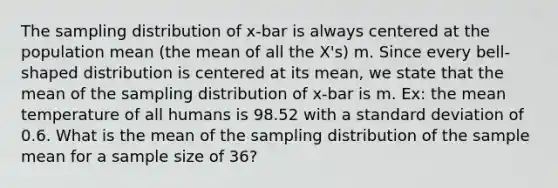 The sampling distribution of x-bar is always centered at the population mean (the mean of all the X's) m. Since every bell-shaped distribution is centered at its mean, we state that the mean of the sampling distribution of x-bar is m. Ex: the mean temperature of all humans is 98.52 with a standard deviation of 0.6. What is the mean of the sampling distribution of the sample mean for a sample size of 36?