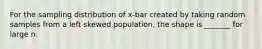 For the sampling distribution of x-bar created by taking random samples from a left skewed population, the shape is _______ for large n.