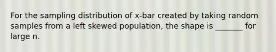 For the sampling distribution of x-bar created by taking random samples from a left skewed population, the shape is _______ for large n.