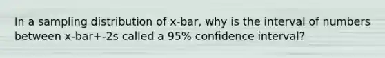 In a sampling distribution of x-bar, why is the interval of numbers between x-bar+-2s called a 95% confidence interval?