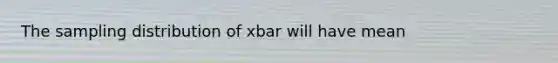 The sampling distribution of xbar will have mean