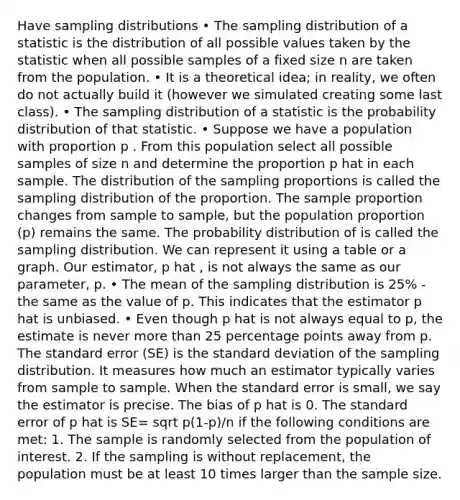 Have sampling distributions • The sampling distribution of a statistic is the distribution of all possible values taken by the statistic when all possible samples of a fixed size n are taken from the population. • It is a theoretical idea; in reality, we often do not actually build it (however we simulated creating some last class). • The sampling distribution of a statistic is the probability distribution of that statistic. • Suppose we have a population with proportion p . From this population select all possible samples of size n and determine the proportion p hat in each sample. The distribution of the sampling proportions is called the sampling distribution of the proportion. The sample proportion changes from sample to sample, but the population proportion (p) remains the same. The probability distribution of is called the sampling distribution. We can represent it using a table or a graph. Our estimator, p hat , is not always the same as our parameter, p. • The mean of the sampling distribution is 25% - the same as the value of p. This indicates that the estimator p hat is unbiased. • Even though p hat is not always equal to p, the estimate is never more than 25 percentage points away from p. The standard error (SE) is the standard deviation of the sampling distribution. It measures how much an estimator typically varies from sample to sample. When the standard error is small, we say the estimator is precise. The bias of p hat is 0. The standard error of p hat is SE= sqrt p(1-p)/n if the following conditions are met: 1. The sample is randomly selected from the population of interest. 2. If the sampling is without replacement, the population must be at least 10 times larger than the sample size.