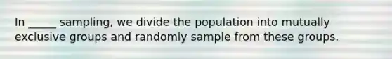 In _____ sampling, we divide the population into mutually exclusive groups and randomly sample from these groups.