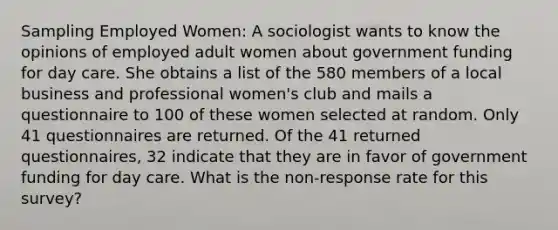 Sampling Employed Women: A sociologist wants to know the opinions of employed adult women about government funding for day care. She obtains a list of the 580 members of a local business and professional women's club and mails a questionnaire to 100 of these women selected at random. Only 41 questionnaires are returned. Of the 41 returned questionnaires, 32 indicate that they are in favor of government funding for day care. What is the non-response rate for this survey?