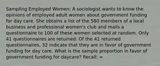 Sampling Employed Women: A sociologist wants to know the opinions of employed adult women about government funding for day care. She obtains a list of the 580 members of a local business and professional women's club and mails a questionnaire to 100 of these women selected at random. Only 41 questionnaires are returned. Of the 41 returned questionnaires, 32 indicate that they are in favor of government funding for day care. What is the sample proportion in favor of government funding for daycare? Recall: =