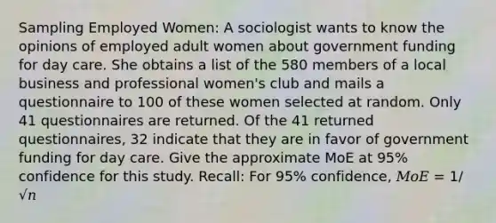 Sampling Employed Women: A sociologist wants to know the opinions of employed adult women about government funding for day care. She obtains a list of the 580 members of a local business and professional women's club and mails a questionnaire to 100 of these women selected at random. Only 41 questionnaires are returned. Of the 41 returned questionnaires, 32 indicate that they are in favor of government funding for day care. Give the approximate MoE at 95% confidence for this study. Recall: For 95% confidence, 𝑀𝑜𝐸 = 1/√𝑛