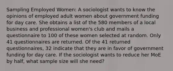 Sampling Employed Women: A sociologist wants to know the opinions of employed adult women about government funding for day care. She obtains a list of the 580 members of a local business and professional women's club and mails a questionnaire to 100 of these women selected at random. Only 41 questionnaires are returned. Of the 41 returned questionnaires, 32 indicate that they are in favor of government funding for day care. If the sociologist wants to reduce her MoE by half, what sample size will she need?