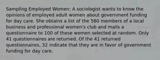 Sampling Employed Women: A sociologist wants to know the opinions of employed adult women about government funding for day care. She obtains a list of the 580 members of a local business and professional women's club and mails a questionnaire to 100 of these women selected at random. Only 41 questionnaires are returned. Of the 41 returned questionnaires, 32 indicate that they are in favor of government funding for day care.