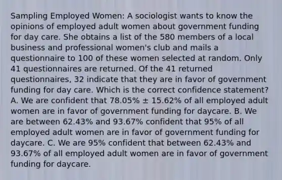 Sampling Employed Women: A sociologist wants to know the opinions of employed adult women about government funding for day care. She obtains a list of the 580 members of a local business and professional women's club and mails a questionnaire to 100 of these women selected at random. Only 41 questionnaires are returned. Of the 41 returned questionnaires, 32 indicate that they are in favor of government funding for day care. Which is the correct confidence statement? A. We are confident that 78.05% ± 15.62% of all employed adult women are in favor of government funding for daycare. B. We are between 62.43% and 93.67% confident that 95% of all employed adult women are in favor of government funding for daycare. C. We are 95% confident that between 62.43% and 93.67% of all employed adult women are in favor of government funding for daycare.