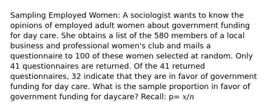 Sampling Employed Women: A sociologist wants to know the opinions of employed adult women about government funding for day care. She obtains a list of the 580 members of a local business and professional women's club and mails a questionnaire to 100 of these women selected at random. Only 41 questionnaires are returned. Of the 41 returned questionnaires, 32 indicate that they are in favor of government funding for day care. What is the sample proportion in favor of government funding for daycare? Recall: p= 𝑥/𝑛