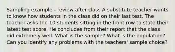 Sampling example - review after class A substitute teacher wants to know how students in the class did on their last test. The teacher asks the 10 students sitting in the front row to state their latest test score. He concludes from their report that the class did extremely well. What is the sample? What is the population? Can you identify any problems with the teachers' sample choice?