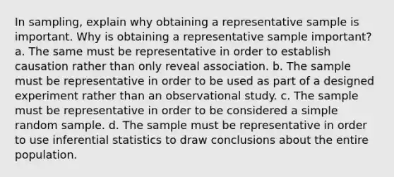 In sampling, explain why obtaining a representative sample is important. Why is obtaining a representative sample important? a. The same must be representative in order to establish causation rather than only reveal association. b. The sample must be representative in order to be used as part of a designed experiment rather than an observational study. c. The sample must be representative in order to be considered a simple random sample. d. The sample must be representative in order to use inferential statistics to draw conclusions about the entire population.