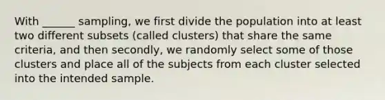 With ______ sampling, we first divide the population into at least two different subsets (called clusters) that share the same criteria, and then secondly, we randomly select some of those clusters and place all of the subjects from each cluster selected into the intended sample.