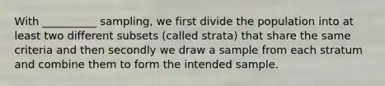 With __________ sampling, we first divide the population into at least two different subsets (called strata) that share the same criteria and then secondly we draw a sample from each stratum and combine them to form the intended sample.