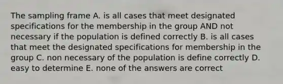 The sampling frame A. is all cases that meet designated specifications for the membership in the group AND not necessary if the population is defined correctly B. is all cases that meet the designated specifications for membership in the group C. non necessary of the population is define correctly D. easy to determine E. none of the answers are correct