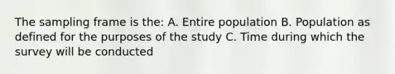 The sampling frame is the: A. Entire population B. Population as defined for the purposes of the study C. Time during which the survey will be conducted