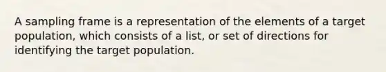 A sampling frame is a representation of the elements of a target population, which consists of a list, or set of directions for identifying the target population.