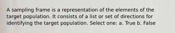 A sampling frame is a representation of the elements of the target population. It consists of a list or set of directions for identifying the target population. Select one: a. True b. False