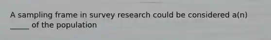 A sampling frame in survey research could be considered a(n) _____ of the population