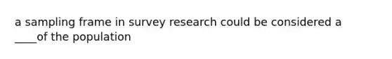 a sampling frame in survey research could be considered a ____of the population