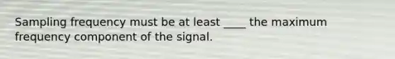 Sampling frequency must be at least ____ the maximum frequency component of the signal.