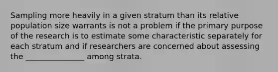 Sampling more heavily in a given stratum than its relative population size warrants is not a problem if the primary purpose of the research is to estimate some characteristic separately for each stratum and if researchers are concerned about assessing the _______________ among strata.