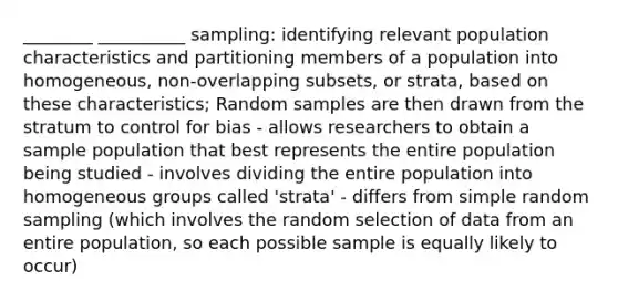 ________ __________ sampling: identifying relevant population characteristics and partitioning members of a population into homogeneous, non-overlapping subsets, or strata, based on these characteristics; Random samples are then drawn from the stratum to control for bias - allows researchers to obtain a sample population that best represents the entire population being studied - involves dividing the entire population into homogeneous groups called 'strata' - differs from simple random sampling (which involves the random selection of data from an entire population, so each possible sample is equally likely to occur)