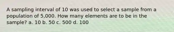 A sampling interval of 10 was used to select a sample from a population of 5,000. How many elements are to be in the sample? a. 10 b. 50 c. 500 d. 100