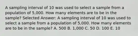 A sampling interval of 10 was used to select a sample from a population of 5,000. How many elements are to be in the sample? Selected Answer: A sampling interval of 10 was used to select a sample from a population of 5,000. How many elements are to be in the sample? A. 500 B. 1,000 C. 50 D. 100 E. 10