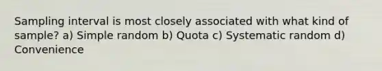 Sampling interval is most closely associated with what kind of sample? a) Simple random b) Quota c) Systematic random d) Convenience