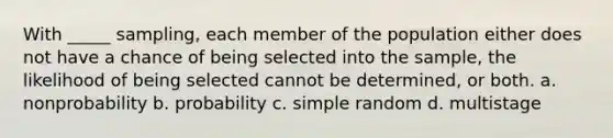 With _____ sampling, each member of the population either does not have a chance of being selected into the sample, the likelihood of being selected cannot be determined, or both. a. nonprobability b. probability c. simple random d. multistage