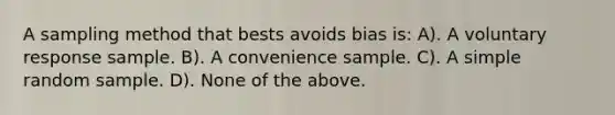 A sampling method that bests avoids bias is: A). A voluntary response sample. B). A convenience sample. C). A simple random sample. D). None of the above.