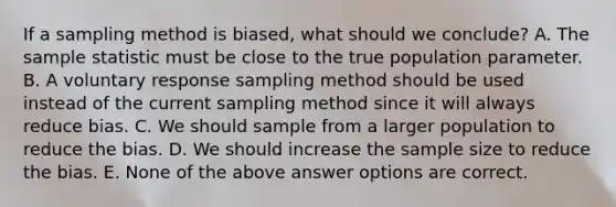 If a sampling method is biased, what should we conclude? A. The sample statistic must be close to the true population parameter. B. A voluntary response sampling method should be used instead of the current sampling method since it will always reduce bias. C. We should sample from a larger population to reduce the bias. D. We should increase the sample size to reduce the bias. E. None of the above answer options are correct.