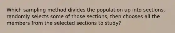 Which sampling method divides the population up into​ sections, randomly selects some of those​ sections, then chooses all the members from the selected sections to​ study?