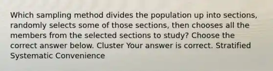 Which sampling method divides the population up into​ sections, randomly selects some of those​ sections, then chooses all the members from the selected sections to​ study? Choose the correct answer below. Cluster Your answer is correct. Stratified Systematic Convenience