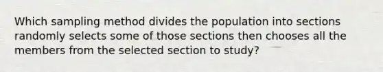 Which sampling method divides the population into sections randomly selects some of those sections then chooses all the members from the selected section to study?