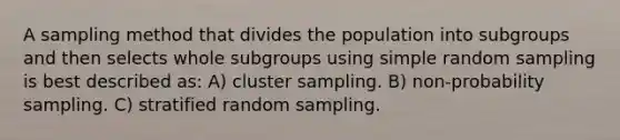 A sampling method that divides the population into subgroups and then selects whole subgroups using simple random sampling is best described as: A) cluster sampling. B) non-probability sampling. C) stratified random sampling.