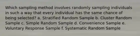 Which sampling method involves randomly sampling individuals in such a way that every individual has the same chance of being selected? a. Stratified Random Sample b. Cluster Random Sample c. Simple Random Sample d. Convenience Sample e. Voluntary Response Sample f. Systematic Random Sample