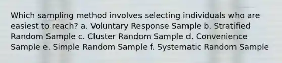 Which sampling method involves selecting individuals who are easiest to reach? a. Voluntary Response Sample b. Stratified Random Sample c. Cluster Random Sample d. Convenience Sample e. Simple Random Sample f. Systematic Random Sample