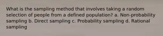 What is the sampling method that involves taking a random selection of people from a defined population? a. Non-probability sampling b. Direct sampling c. Probability sampling d. Rational sampling