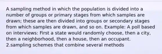 A sampling method in which the population is divided into a number of groups or primary stages from which samples are drawn; these are then divided into groups or secondary stages from which samples are drawn, and so on. Example: A poll based on interviews: First a state would randomly choose, then a city, then a neighborhood, then a house, then an occupant. 2.sampling schemes that combine several methods