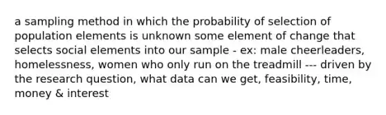 a sampling method in which the probability of selection of population elements is unknown some element of change that selects social elements into our sample - ex: male cheerleaders, homelessness, women who only run on the treadmill --- driven by the research question, what data can we get, feasibility, time, money & interest