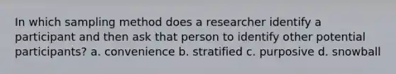 In which sampling method does a researcher identify a participant and then ask that person to identify other potential participants? a. convenience b. stratified c. purposive d. snowball