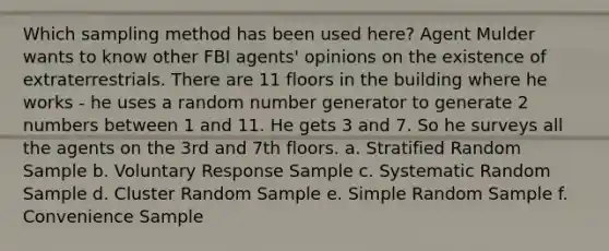 Which sampling method has been used here? Agent Mulder wants to know other FBI agents' opinions on the existence of extraterrestrials. There are 11 floors in the building where he works - he uses a random number generator to generate 2 numbers between 1 and 11. He gets 3 and 7. So he surveys all the agents on the 3rd and 7th floors. a. Stratified Random Sample b. Voluntary Response Sample c. Systematic Random Sample d. Cluster Random Sample e. Simple Random Sample f. Convenience Sample