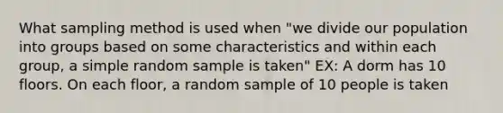 What sampling method is used when "we divide our population into groups based on some characteristics and within each group, a simple random sample is taken" EX: A dorm has 10 floors. On each floor, a random sample of 10 people is taken