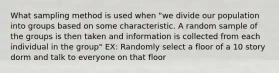 What sampling method is used when "we divide our population into groups based on some characteristic. A random sample of the groups is then taken and information is collected from each individual in the group" EX: Randomly select a floor of a 10 story dorm and talk to everyone on that floor