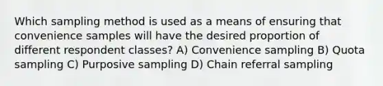 Which sampling method is used as a means of ensuring that convenience samples will have the desired proportion of different respondent classes? A) Convenience sampling B) Quota sampling C) Purposive sampling D) Chain referral sampling